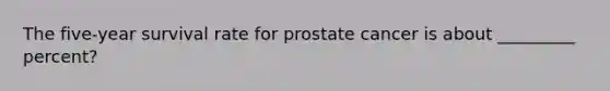 The five-year survival rate for prostate cancer is about _________ percent?