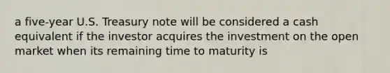 a five-year U.S. Treasury note will be considered a cash equivalent if the investor acquires the investment on the open market when its remaining time to maturity is