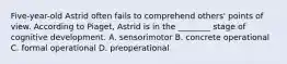 Five-year-old Astrid often fails to comprehend others' points of view. According to Piaget, Astrid is in the ________ stage of cognitive development. A. sensorimotor B. concrete operational C. formal operational D. preoperational