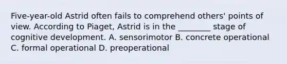 Five-year-old Astrid often fails to comprehend others' points of view. According to Piaget, Astrid is in the ________ stage of cognitive development. A. sensorimotor B. concrete operational C. formal operational D. preoperational