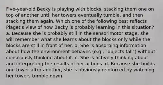 Five-year-old Becky is playing with blocks, stacking them one on top of another until her towers eventually tumble, and then stacking them again. Which one of the following best reflects Piaget's view of how Becky is probably learning in this situation? a. Because she is probably still in the sensorimotor stage, she will remember what she learns about the blocks only while the blocks are still in front of her. b. She is absorbing information about how the environment behaves (e.g., "objects fall") without consciously thinking about it. c. She is actively thinking about and interpreting the results of her actions. d. Because she builds one tower after another, she is obviously reinforced by watching her towers tumble down.