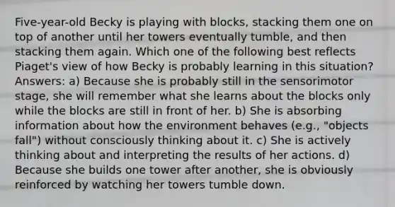 Five-year-old Becky is playing with blocks, stacking them one on top of another until her towers eventually tumble, and then stacking them again. Which one of the following best reflects Piaget's view of how Becky is probably learning in this situation? Answers: a) Because she is probably still in the sensorimotor stage, she will remember what she learns about the blocks only while the blocks are still in front of her. b) She is absorbing information about how the environment behaves (e.g., "objects fall") without consciously thinking about it. c) She is actively thinking about and interpreting the results of her actions. d) Because she builds one tower after another, she is obviously reinforced by watching her towers tumble down.