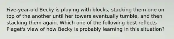 Five-year-old Becky is playing with blocks, stacking them one on top of the another until her towers eventually tumble, and then stacking them again. Which one of the following best reflects Piaget's view of how Becky is probably learning in this situation?