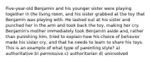 Five-year-old Benjamin and his younger sister were playing together in the living room, and his sister grabbed at the toy that Benjamin was playing with. He lashed out at his sister and punched her in the arm and took back the toy, making her cry. Benjamin's mother immediately took Benjamin aside and, rather than punishing him, tried to explain how his choice of behavior made his sister cry, and that he needs to learn to share his toys. This is an example of what type of parenting style? a) authoritative b) permissive c) authoritarian d) uninvolved