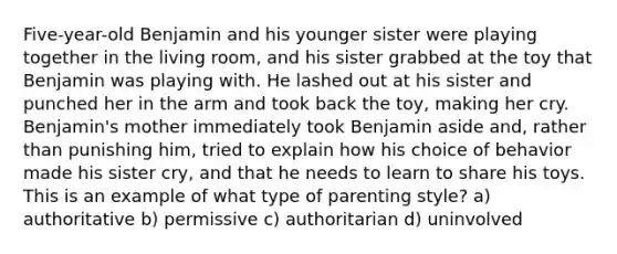 Five-year-old Benjamin and his younger sister were playing together in the living room, and his sister grabbed at the toy that Benjamin was playing with. He lashed out at his sister and punched her in the arm and took back the toy, making her cry. Benjamin's mother immediately took Benjamin aside and, rather than punishing him, tried to explain how his choice of behavior made his sister cry, and that he needs to learn to share his toys. This is an example of what type of parenting style? a) authoritative b) permissive c) authoritarian d) uninvolved