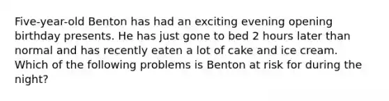 Five-year-old Benton has had an exciting evening opening birthday presents. He has just gone to bed 2 hours later than normal and has recently eaten a lot of cake and ice cream. Which of the following problems is Benton at risk for during the night?