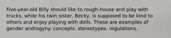 Five-year-old Billy should like to rough-house and play with trucks, while his twin sister, Becky, is supposed to be kind to others and enjoy playing with dolls. These are examples of gender androgyny. concepts. stereotypes. regulations.