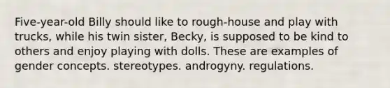 Five-year-old Billy should like to rough-house and play with trucks, while his twin sister, Becky, is supposed to be kind to others and enjoy playing with dolls. These are examples of gender concepts. stereotypes. androgyny. regulations.