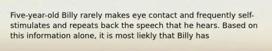 Five-year-old Billy rarely makes eye contact and frequently self-stimulates and repeats back the speech that he hears. Based on this information alone, it is most liekly that Billy has