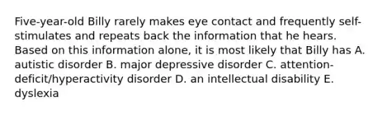 Five-year-old Billy rarely makes eye contact and frequently self-stimulates and repeats back the information that he hears. Based on this information alone, it is most likely that Billy has A. autistic disorder B. major depressive disorder C. attention-deficit/hyperactivity disorder D. an intellectual disability E. dyslexia