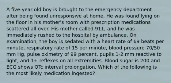 A five-year-old boy is brought to the emergency department after being found unresponsive at home. He was found lying on the floor in his mother's room with prescription medications scattered all over. His mother called 911, and he was immediately rushed to the hospital by ambulance. On examination, the boy is sedated with a heart rate of 69 beats per minute, respiratory rate of 15 per minute, <a href='https://www.questionai.com/knowledge/kD0HacyPBr-blood-pressure' class='anchor-knowledge'>blood pressure</a> 70/50 mm Hg, pulse oximetry of 99 percent, pupils 1-2 mm reactive to light, and 1+ reflexes on all extremities. Blood sugar is 200 and ECG shows QTc interval prolongation. Which of the following is the most likely medication ingested?