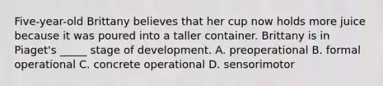 Five-year-old Brittany believes that her cup now holds more juice because it was poured into a taller container. Brittany is in Piaget's _____ stage of development. A. preoperational B. formal operational C. concrete operational D. sensorimotor