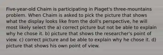 Five-year-old Chaim is participating in Piaget's three-mountains problem. When Chaim is asked to pick the picture that shows what the display looks like from the doll's perspective, he will most likely select the a) correct picture but not be able to explain why he chose it. b) picture that shows the researcher's point of view. c) correct picture and be able to explain why he chose it. d) picture that shows his own point of view.