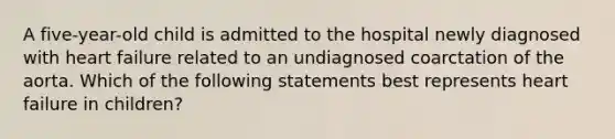 A five-year-old child is admitted to the hospital newly diagnosed with heart failure related to an undiagnosed coarctation of the aorta. Which of the following statements best represents heart failure in children?