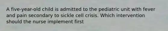 A five-year-old child is admitted to the pediatric unit with fever and pain secondary to sickle cell crisis. Which intervention should the nurse implement first