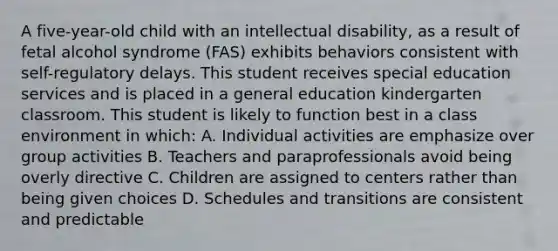 A five-year-old child with an intellectual disability, as a result of fetal alcohol syndrome (FAS) exhibits behaviors consistent with self-regulatory delays. This student receives special education services and is placed in a general education kindergarten classroom. This student is likely to function best in a class environment in which: A. Individual activities are emphasize over group activities B. Teachers and paraprofessionals avoid being overly directive C. Children are assigned to centers rather than being given choices D. Schedules and transitions are consistent and predictable