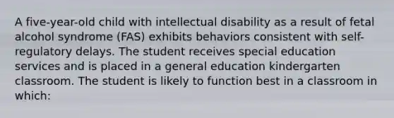 A five-year-old child with intellectual disability as a result of fetal alcohol syndrome (FAS) exhibits behaviors consistent with self-regulatory delays. The student receives special education services and is placed in a general education kindergarten classroom. The student is likely to function best in a classroom in which: