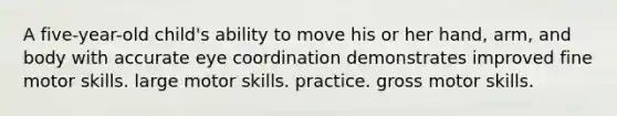 A five-year-old child's ability to move his or her hand, arm, and body with accurate eye coordination demonstrates improved fine motor skills. large motor skills. practice. gross motor skills.