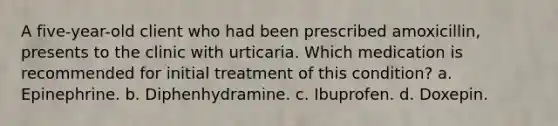 A five-year-old client who had been prescribed amoxicillin, presents to the clinic with urticaria. Which medication is recommended for initial treatment of this condition? a. Epinephrine. b. Diphenhydramine. c. Ibuprofen. d. Doxepin.