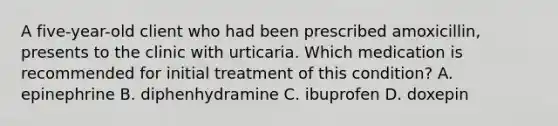 A five-year-old client who had been prescribed amoxicillin, presents to the clinic with urticaria. Which medication is recommended for initial treatment of this condition? A. epinephrine B. diphenhydramine C. ibuprofen D. doxepin