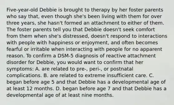 Five-year-old Debbie is brought to therapy by her foster parents who say that, even though she's been living with them for over three years, she hasn't formed an attachment to either of them. The foster parents tell you that Debbie doesn't seek comfort from them when she's distressed, doesn't respond to interactions with people with happiness or enjoyment, and often becomes fearful or irritable when interacting with people for no apparent reason. To confirm a DSM-5 diagnosis of reactive attachment disorder for Debbie, you would want to confirm that her symptoms: A. are related to pre-, peri-, or postnatal complications. B. are related to extreme insufficient care. C. began before age 5 and that Debbie has a developmental age of at least 12 months. D. began before age 7 and that Debbie has a developmental age of at least nine months.