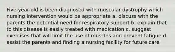 Five-year-old is been diagnosed with muscular dystrophy which nursing intervention would be appropriate a. discuss with the parents the potential need for respiratory support b. explain that to this disease is easily treated with medication c. suggest exercises that will limit the use of muscles and prevent fatigue d. assist the parents and finding a nursing facility for future care