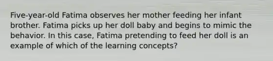 Five-year-old Fatima observes her mother feeding her infant brother. Fatima picks up her doll baby and begins to mimic the behavior. In this case, Fatima pretending to feed her doll is an example of which of the learning concepts?