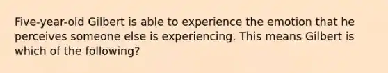 Five-year-old Gilbert is able to experience the emotion that he perceives someone else is experiencing. This means Gilbert is which of the following?