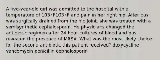 A five-year-old girl was admitted to the hospital with a temperature of 103∘F103∘F and pain in her right hip. After pus was surgically drained from the hip joint, she was treated with a semisynthetic cephalosporin. He physicians changed the antibiotic regimen after 24 hour cultures of blood and pus revealed the presence of MRSA. What was the most likely choice for the second antibiotic this patient received? doxycycline vancomycin penicillin cephalosporin