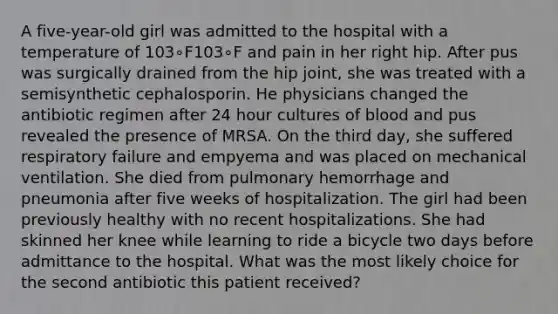 A five-year-old girl was admitted to the hospital with a temperature of 103∘F103∘F and pain in her right hip. After pus was surgically drained from the hip joint, she was treated with a semisynthetic cephalosporin. He physicians changed the antibiotic regimen after 24 hour cultures of blood and pus revealed the presence of MRSA. On the third day, she suffered respiratory failure and empyema and was placed on mechanical ventilation. She died from pulmonary hemorrhage and pneumonia after five weeks of hospitalization. The girl had been previously healthy with no recent hospitalizations. She had skinned her knee while learning to ride a bicycle two days before admittance to the hospital. What was the most likely choice for the second antibiotic this patient received?