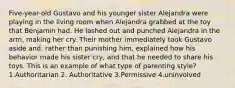 Five-year-old Gustavo and his younger sister Alejandra were playing in the living room when Alejandra grabbed at the toy that Benjamin had. He lashed out and punched Alejandra in the arm, making her cry. Their mother immediately took Gustavo aside and, rather than punishing him, explained how his behavior made his sister cry, and that he needed to share his toys. This is an example of what type of parenting style? 1.Authoritarian 2. Authoritative 3.Permissive 4.uninvolved