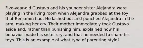 Five-year-old Gustavo and his younger sister Alejandra were playing in the living room when Alejandra grabbed at the toy that Benjamin had. He lashed out and punched Alejandra in the arm, making her cry. Their mother immediately took Gustavo aside and, rather than punishing him, explained how his behavior made his sister cry, and that he needed to share his toys. This is an example of what type of parenting style?