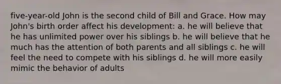 five-year-old John is the second child of Bill and Grace. How may John's birth order affect his development: a. he will believe that he has unlimited power over his siblings b. he will believe that he much has the attention of both parents and all siblings c. he will feel the need to compete with his siblings d. he will more easily mimic the behavior of adults