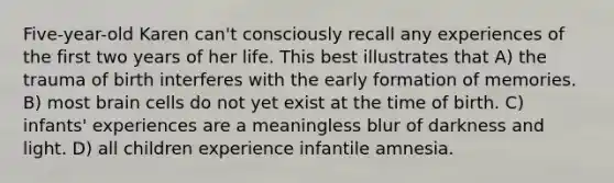 Five-year-old Karen can't consciously recall any experiences of the first two years of her life. This best illustrates that A) the trauma of birth interferes with the early formation of memories. B) most brain cells do not yet exist at the time of birth. C) infants' experiences are a meaningless blur of darkness and light. D) all children experience infantile amnesia.