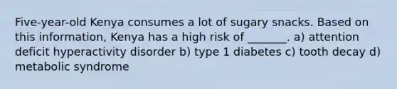 Five-year-old Kenya consumes a lot of sugary snacks. Based on this information, Kenya has a high risk of _______. a) attention deficit hyperactivity disorder b) type 1 diabetes c) tooth decay d) metabolic syndrome