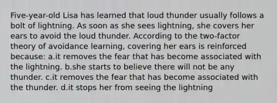 Five-year-old Lisa has learned that loud thunder usually follows a bolt of lightning. As soon as she sees lightning, she covers her ears to avoid the loud thunder. According to the two-factor theory of avoidance learning, covering her ears is reinforced because: a.it removes the fear that has become associated with the lightning. b.she starts to believe there will not be any thunder. c.it removes the fear that has become associated with the thunder. d.it stops her from seeing the lightning