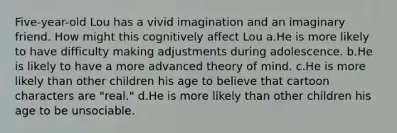 Five-year-old Lou has a vivid imagination and an imaginary friend. How might this cognitively affect Lou a.He is more likely to have difficulty making adjustments during adolescence. b.He is likely to have a more advanced theory of mind. c.He is more likely than other children his age to believe that cartoon characters are "real." d.He is more likely than other children his age to be unsociable.