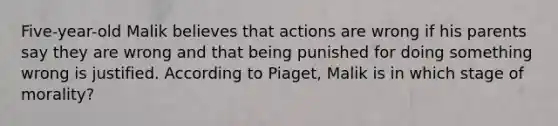 Five-year-old Malik believes that actions are wrong if his parents say they are wrong and that being punished for doing something wrong is justified. According to Piaget, Malik is in which stage of morality?