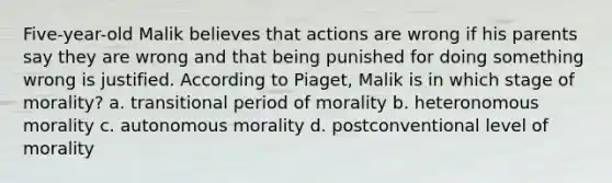 Five-year-old Malik believes that actions are wrong if his parents say they are wrong and that being punished for doing something wrong is justified. According to Piaget, Malik is in which stage of morality? a. transitional period of morality b. heteronomous morality c. autonomous morality d. postconventional level of morality