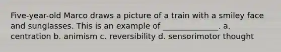 Five-year-old Marco draws a picture of a train with a smiley face and sunglasses. This is an example of ______________. a. centration b. animism c. reversibility d. sensorimotor thought