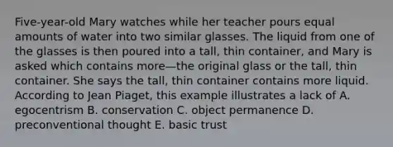 Five-year-old Mary watches while her teacher pours equal amounts of water into two similar glasses. The liquid from one of the glasses is then poured into a tall, thin container, and Mary is asked which contains more—the original glass or the tall, thin container. She says the tall, thin container contains more liquid. According to Jean Piaget, this example illustrates a lack of A. egocentrism B. conservation C. object permanence D. preconventional thought E. basic trust