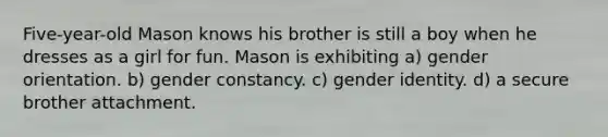 Five-year-old Mason knows his brother is still a boy when he dresses as a girl for fun. Mason is exhibiting a) gender orientation. b) gender constancy. c) gender identity. d) a secure brother attachment.