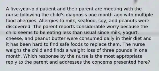 A five-year-old patient and their parent are meeting with the nurse following the child's diagnosis one month ago with multiple food allergies. Allergies to milk, seafood, soy, and peanuts were discovered. The parent reports considerable worry because the child seems to be eating less than usual since milk, yogurt, cheese, and peanut butter were consumed daily in their diet and it has been hard to find safe foods to replace them. The nurse weighs the child and finds a weight loss of three pounds in one month. Which response by the nurse is the most appropriate reply to the parent and addresses the concerns presented here?