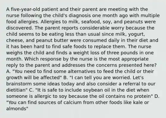 A five-year-old patient and their parent are meeting with the nurse following the child's diagnosis one month ago with multiple food allergies. Allergies to milk, seafood, soy, and peanuts were discovered. The parent reports considerable worry because the child seems to be eating less than usual since milk, yogurt, cheese, and peanut butter were consumed daily in their diet and it has been hard to find safe foods to replace them. The nurse weighs the child and finds a weight loss of three pounds in one month. Which response by the nurse is the most appropriate reply to the parent and addresses the concerns presented here? A. "You need to find some alternatives to feed the child or their growth will be affected" B. "I can tell you are worried. Let's brainstorm some ideas today and also consider a referral to our dietitian" C. "It is safe to include soybean oil in the diet when someone is allergic to soy because the oil contains no protein" D. "You can find sources of calcium from other foods like kale or almonds"