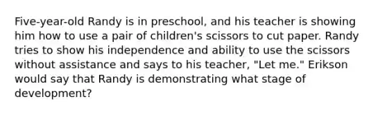 Five-year-old Randy is in preschool, and his teacher is showing him how to use a pair of children's scissors to cut paper. Randy tries to show his independence and ability to use the scissors without assistance and says to his teacher, "Let me." Erikson would say that Randy is demonstrating what stage of development?