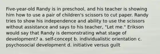 Five-year-old Randy is in preschool, and his teacher is showing him how to use a pair of children's scissors to cut paper. Randy tries to show his independence and ability to use the scissors without assistance and says to his teacher, "Let me." Erikson would say that Randy is demonstrating what stage of development? a. self-concept b. individualistic orientation c. psychosocial development d. initiative versus guilt