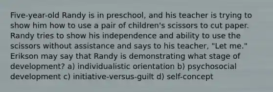 Five-year-old Randy is in preschool, and his teacher is trying to show him how to use a pair of children's scissors to cut paper. Randy tries to show his independence and ability to use the scissors without assistance and says to his teacher, "Let me." Erikson may say that Randy is demonstrating what stage of development? a) individualistic orientation b) psychosocial development c) initiative-versus-guilt d) self-concept