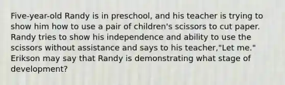 Five-year-old Randy is in preschool, and his teacher is trying to show him how to use a pair of children's scissors to cut paper. Randy tries to show his independence and ability to use the scissors without assistance and says to his teacher,"Let me." Erikson may say that Randy is demonstrating what stage of development?