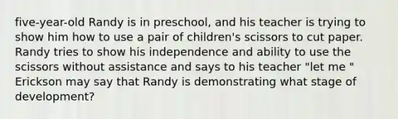 five-year-old Randy is in preschool, and his teacher is trying to show him how to use a pair of children's scissors to cut paper. Randy tries to show his independence and ability to use the scissors without assistance and says to his teacher "let me " Erickson may say that Randy is demonstrating what stage of development?