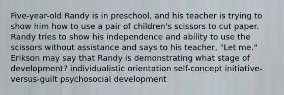 Five-year-old Randy is in preschool, and his teacher is trying to show him how to use a pair of children's scissors to cut paper. Randy tries to show his independence and ability to use the scissors without assistance and says to his teacher, "Let me." Erikson may say that Randy is demonstrating what stage of development? individualistic orientation self-concept initiative-versus-guilt psychosocial development